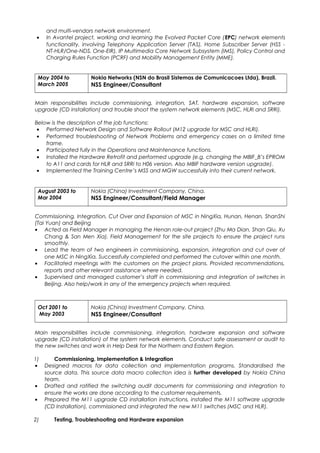 and multi-vendors network environment.
• In Avantel project, working and learning the Evolved Packet Core (EPC) network elements
functionality, involving Telephony Application Server (TAS), Home Subscriber Server (HSS -
NT-HLR/One-NDS, One-EIR), IP Multimedia Core Network Subsystem (IMS), Policy Control and
Charging Rules Function (PCRF) and Mobility Management Entity (MME).
May 2004 to
March 2005
Nokia Networks (NSN do Brasil Sistemas de Comunicacoes Ltda), Brazil.
NSS Engineer/Consultant
Main responsibilities include commissioning, integration, SAT, hardware expansion, software
upgrade (CD installation) and trouble shoot the system network elements (MSC, HLRi and SRRi).
Below is the description of the job functions:
• Performed Network Design and Software Rollout (M12 upgrade for MSC and HLRi).
• Performed troubleshooting of Network Problems and emergency cases on a limited time
frame.
• Participated fully in the Operations and Maintenance functions.
• Installed the Hardware Retrofit and performed upgrade (e.g. changing the MBIF_B’s EPROM
to A11 and cards for HLR and SRRi to H06 version. Also MBIF hardware version upgrade).
• Implemented the Training Centre’s MSS and MGW successfully into their current network.
August 2003 to
Mar 2004
Nokia (China) Investment Company, China.
NSS Engineer/Consultant/Field Manager
Commissioning, Integration, Cut Over and Expansion of MSC in NingXia, Hunan, Henan, ShanShi
(Tai Yuan) and Beijing
• Acted as Field Manager in managing the Henan role-out project (Zhu Ma Dian, Shan Qiu, Xu
Chang & San Men Xia). Field Management for the site projects to ensure the project runs
smoothly.
• Lead the team of two engineers in commissioning, expansion, integration and cut over of
one MSC in NingXia. Successfully completed and performed the cutover within one month.
• Facilitated meetings with the customers on the project plans. Provided recommendations,
reports and other relevant assistance where needed.
• Supervised and managed customer’s staff in commissioning and integration of switches in
Beijing. Also help/work in any of the emergency projects when required.
Oct 2001 to
May 2003
Nokia (China) Investment Company, China.
NSS Engineer/Consultant
Main responsibilities include commissioning, integration, hardware expansion and software
upgrade (CD installation) of the system network elements. Conduct safe assessment or audit to
the new switches and work in Help Desk for the Northern and Eastern Region.
1) Commissioning, Implementation & Integration
• Designed macros for data collection and implementation programs. Standardised the
source data. This source data macro collection idea is further developed by Nokia China
team.
• Drafted and ratified the switching audit documents for commissioning and integration to
ensure the works are done according to the customer requirements.
• Prepared the M11 upgrade CD installation instructions, installed the M11 software upgrade
(CD Installation), commissioned and integrated the new M11 switches (MSC and HLR).
2) Testing, Troubleshooting and Hardware expansion
 