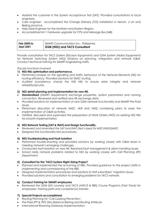 • Assisted the customer in the System Acceptance Test (SAT). Provided consultations to local
engineers.
• Care engineer - accomplished the Change Delivery (CD) Installation in Henan, Ji Lin and
Beijing province.
• Help Desk Engineer for the Northern and Eastern Region.
• Accomplished M11 hardware upgrade for CPU and Message Bus (MB).
Feb 2000 to
Sept 2001
SMART Communication Inc., Philippines
GSM (NSS) and TACS Consultant
Provide consultation for TACS System (Ericsson Equipment) and GSM System (Nokia Equipment)
for Network Switching System (NSS) Divisions on planning, integration and network O&M.
Conduct technical training for SMART engineering staffs.
The job functions involved:
1) NSS NEs optimisation and performance.
• Performed analysis on the signalling and traffic behaviour of the Network Elements (NE) for
routing efficiency. Provided solutions for SMSC routing.
• Audited (consistency check) the NSS NEs to ensure data integrity and network
reliability/security.
2) NSS detail planning and implementation for new NE.
• Standardised (SMART requirement) exchange properties, system parameters and naming
convention. Reviewed and verified new NE exchange data.
• Provided solutions for implementation of new GSM network functionality and SMART Pre-Paid
issues.
• Performed allocation of network (MSC, HLR and VMS) numbering plans to ease the
implementation of O&M activities.
• Verified, discussed and supervised the preparation of Work Orders (WO) on existing NSS NEs
for smooth implementation.
3) NSS Network Testing (SAT & INAT) and Design functionality.
• Reviewed and amended the SAT and INAT (test cases) for MSC/HLR/GMSC.
• Designed the functionality test procedures.
4) NSS Troubleshooting and Fault Isolation
• Performed trouble-shooting and provided solutions by working closely with O&M team in
meeting network’s emerging challenges.
• Conducted fault-isolation on new NE. Resolved fault management & alarm handling issues.
• Solved radio network problems related to NSS by working closely with Cell Planning (RF)
Department.
5) Consultant for the ‘TACS System Right-Sizing Project’
• Planned and implemented the re-homing of RBS. Provided guidance to the project staffs in
implementing and commissioning of the RBS.
• Designed implementation procedures and solutions to HLR subscribers’ migration issues.
• Provided solutions and consultation to emerging problems for TACS network.
6) Conduct training for SMART employees
• Reviewed the GSM (DX courses) and TACS (AXE10 & RBS) Course Programs (Fast Track) for
employees’ training path and competence transfer.
7) Special Projects accomplished:
• Routing Planning for ‘Call Looping Prevention’.
• Pre-Paid (PP & TNT) Zero Balance Barring and Routing Attribute.
• International Roaming Gateway Implementation.
 