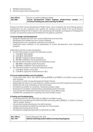 • EIR/IMEI Implementation.
• SMS Routing & VMS Clustering Plan.
Feb 1997 to
Feb 2000
Ericsson Academy Malaysia (EAM)
Course Development Project Engineer (Project/Team Leader) and
Technical Training Executive/Learning Facilitator.
Pioneer the TACS Course Development Project Team. Duty to foresee the new training product
requirements for the customers and update the existing courses (EAM is the Local Product
Management [LPM] for TACS System). Also interfacing with Swedish counterpart on finalising the
courses. Conducted courses and facilitated for the global customers.
1) Course Design and Development
- Designed requirements for new courses (objectives and structure).
- Developed and verified the new courses materials.
- Designed instructor’s guidelines, exercises and solutions.
- Supervised team members in the preparation of course development and competence
program.
Listed below are the courses developed:
• The first TACS project involved the following courses:
1) CMS 8810, Delta R5/R7
2) CMS 8810, Delta R6/R7
3) RBS 889, Integration (Data Transcript)
4) RBS 889, Installation Test & Maintenance
• The second TACS project involved the following courses:
1) RBS 899M, Integration (Data Transcript)
2) RBS 899M, Installation Test & Maintenance
• The third TACS project involved the following courses:
1) CMS 8810, System Survey (R7)
2) CMS 8810, Operation & Maintenance (R7)
2) Course Implementation and Consultation
- Conducted GSM, TACS, OSS, AXE10 Testing (BYB202 and BYB501) and O&M courses, locally
and overseas.
- Consultant to other Course Development Project Teams.
- Responsible for role out of new products, training courses and TACS related technical issues.
- Interfaced with main marketing on technical issues.
- Provided consultation to customers, whenever problem arises.
- Possessed an excellent understanding of developing Data Transcript
- Team leader for Certification Process Work Group on the RBS courses.
- Certified the competence of aspiring instructors for RBS courses.
3) Testing and Troubleshooting
- Commissioned TACS (R7) MSC/HLR and RBS for the O&M courses.
- Tested and commissioned the GSM and ISDN switching system (BYB501), in order to conduct
‘AXE10, System Testing 1’.
- Conducted trouble-shooting for the AXE10 systems.
- Verified and tested the OSS R7 functionality for China market.
- Verified and trouble-shoot the DT.
- Provided the integrated data (DT) for MSC/HLR and RBS.
Mar 1995 to
Feb 1997
Nokia (Malaysia) Sdn. Bhd.
Network Switching System (NSS) Commissioning Engineer.
 