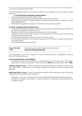 NSS network elements are Mobile Switching service Centre (MSC), Home Location Register (HLR), Short Message Service
Centre (SMSC) and Voice Mail System (VMS).
Main responsibilities include commissioning, operation and maintenance of the system network
elements.
1) Commissioning & Integration/Implementation
- Commissioned Switching System (MSC & HLR).
- Assisted in implementing and customising the test procedures for NSS.
- Supported the customer in implementing and define the specification for SMSC and VMS
(COMVERSE System).
- Performed the upgrade of hardware and software in the Switching System.
2) Testing, Troubleshooting and Maintenance
- Accomplished System Acceptance Test (SAT) with customer for Switching System, SMSC and
the inter-working between SMSC and VMS.
- Prepared the preventive maintenance procedure for the customers.
- Trained customer on their daily operation and maintenance work to ensure smooth running
of all system network elements.
- Solved various problems or faults that arise in customers system.
- Co-ordinated fault reports and software change notes with Finland to ensure all corrections
are implemented.
- Took charge of SMSC and VMS issues.
Mar 1992 to Feb
1995
Perwira Ericsson Sdn. Bhd., Regional Training Centre.
Technical Training Executive.
After graduation, joined the company as junior Training Executive. Subsequently became
Technical Training Executive.
Course Implementation and Facilitation
- Conducted courses and facilitated on the-job-training to customers from SEA Region,
especially China and Hong Kong, in Switching System (AXE 10) and Radio Base Station (RBS).
Switching System Courses - intend to define the necessary data for the operation of the switch
and base station, maintenance and trouble shooting the system, as well as general cell
planning.
Radio Base Station Courses - intend to provide knowledge in commissioning, tuning, testing and
maintenance of the base station equipment.
- Possessed a very good understanding of the principle for Cellular Mobile Telephone System.
- Interfaced and gave consultation to varied customers in improving communication and
interpersonal skills.
 