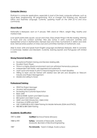Computer Literacy
Proficient in computer applications, especially in most of the basic computer software, such as
Visual Basic programming, HIT programming, TICA or Charger (Toll Ticketing s/w), Microsoft
Office and Assembly Language. Currently, updating myself on the UNIX (C++) and Linux
commands.
About Myself
Nationality is Malaysian, born on 9 January 1969, stand at 178cm, weight 70kg, healthy and
married male.
Love sports particularly squash, soccer and chess. Enjoy simple things in life like reading, listening
to music and any outdoor activities. Was also active in extra curriculum activities and
represented school in Mathematics Olympia Quiz and Chess tournaments in district and state
level. Held secretary position of chess club and committee member of mathematic club.
Able to read, write and speak fluent English Language and Bahasa Malaysia. Able to converse
in Cantonese, Hokkien and Mandarin. Currently, learning Spanish and Portuguese with limited
success.
Strong Personal Qualities:
• Exceptional Problem Solving and Decision Making skills.
• Excellent Team Player.
• Thrive in a highly stressful environment and can withstand tremendous pressure.
• Independent Self Starter, well organized and systematic.
• Learn quick and ready to pitch in beyond regular hour to meet deadline.
• Willing to learn and be trained with related new skill sets and discipline on Telecom
Industry and Project Management.
• Mobile and willing to travel.
Professional Training:
• PROP for Project Manager
• Situation Self-Leadership
• Exceeding the Customer Expectation
• Basic UNIX
• GSM & DX200, System and O&M Courses
• BSS System and O&M Course
• SMSC and VMS Introduction, O&M (VAS)
• Overview of GPRS and WAP
• AXE 10 (BYB 202 & 501) O&M Training for Mobile Networks (GSM and ETACS).
• RBS 883 & 884 O&M Training
Academic Qualification
1997 to 2000 Certified Technical Trainer (Ericsson)
1988 to1991 Tertiary - University of Newcastle, Australia.
Graduate, Bachelor of Electrical Engineering.
1987 Pre-University - Taylor's College, Kuala Lumpur.
 