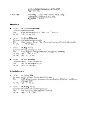 South Australian Matriculation (SAM), 1987.
Aggregate 78%
1982 to1986 Secondary - Anglo-Chinese School (ACS), Klang.
Sijil Pelajaran Malaysia (MCCE), 1986.
Aggregate 15, Grade 1.
Reference:
• Name: Mr. Luis Daniel Gonzalez
Company: Nokia Colombia
Title: Care Technical Manager (Telefonica Colombia)
Tel. (M): +57 – 316 303 9187
• Name: Mr. Diego Tristancho
Company: Nokia US / Nokia Colombia
Title: Care Engineer (Senior) / Care Technical Manager (Telefonica Colombia)
Tel. (M): +1 – 972 400 6668
• Name: Mr. Yap Hai Wai
Company: Nokia (Malaysia) Sdn Bhd
Title: Care Program Manager / Solution Manager (CMO APAC)
Tel. (O): +60 - 3 – 7952 5550
Tel. (M): +60 - 19 - 214 3692
• Name: Mr. Nad A Opiana
Company: SMART Communication Inc.
Title: SE-Core Network Manager
Tel. (M): +63 – 918 – 949 9287
Other Reference:
• Name: Mr. Miguel Arias
Company: America Tower (former Nokia Colombia)
Title: NOC & Maintenance Manager / Business Solutions (BSO) Technical Support
Manager (LAT)
Tel. (M): +57 – 314 230 6074
• Name: Mr. Huang Hai Tao
Company: Nokia China Investment Company
Title: OPS Manager (OPS Global Procurement)
Tel. (M): +86 – 135 0123 4063
 