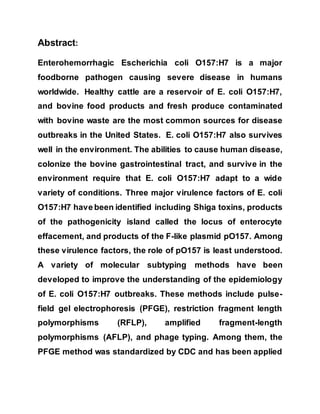 Abstract:
Enterohemorrhagic Escherichia coli O157:H7 is a major
foodborne pathogen causing severe disease in humans
worldwide. Healthy cattle are a reservoir of E. coli O157:H7,
and bovine food products and fresh produce contaminated
with bovine waste are the most common sources for disease
outbreaks in the United States. E. coli O157:H7 also survives
well in the environment. The abilities to cause human disease,
colonize the bovine gastrointestinal tract, and survive in the
environment require that E. coli O157:H7 adapt to a wide
variety of conditions. Three major virulence factors of E. coli
O157:H7 have been identified including Shiga toxins, products
of the pathogenicity island called the locus of enterocyte
effacement, and products of the F-like plasmid pO157. Among
these virulence factors, the role of pO157 is least understood.
A variety of molecular subtyping methods have been
developed to improve the understanding of the epidemiology
of E. coli O157:H7 outbreaks. These methods include pulse-
field gel electrophoresis (PFGE), restriction fragment length
polymorphisms (RFLP), amplified fragment-length
polymorphisms (AFLP), and phage typing. Among them, the
PFGE method was standardized by CDC and has been applied
 