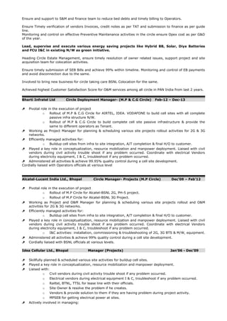 Ensure and support to S&M and finance team to reduce bed debts and timely billing to Operators.
Ensure Timely verification of vendors Invoices, credit notes as per TAT and submission to finance as per guide
line.
Monitoring and control on effective Preventive Maintenance activities in the circle ensure Opex cost as per G&O
of the year.
Lead, supervise and execute various energy saving projects like Hybrid BB, Solar, Diya Batteries
and FCU I&C in existing N/W as green initiative.
Heading Circle Estate Management, ensure timely resolution of owner related issues, support project and site
acquisition team for colocation activities.
Ensure timely submission of SEB Bills and achieve 99% within timeline. Monitoring and control of EB payments
and avoid disconnection due to the same.
Involved to bring new business for circle taking care BSNL Colocation for the same.
Achieved highest Customer Satisfaction Score for O&M services among all circle in PAN India from last 2 years.
Bharti Infratel Ltd Circle Deployment Manager- (M.P & C.G Circle) Feb-12 – Dec-13
 Pivotal role in the execution of project
o Rollout of M.P & C.G Circle for AIRTEL, IDEA. VODAFONE to build cell sites with all complete
passive infra structure N/W.
o Rollout of M.P & C.G Circle to build complete cell site passive infrastructure & provide the
same to different operators as Tenant.
 Working as Project Manager for planning & scheduling various site projects rollout activities for 2G & 3G
networks.
 Efficiently managed activities for:
o Buildup cell sites from infra to site integration, A/T completion & final H/O to customer.
 Played a key role in conceptualization, resource mobilization and manpower deployment. Liaised with civil
vendors during civil activity trouble shoot if any problem occurred. Coordinate with electrical Vendors
during electricity equipment, I & C, troubleshoot if any problem occurred.
 Administered all activities & achieve 99.95% quality control during a cell site development.
Cordially liaised with Operators officials at various level
Alcatel-Lucent India Ltd., Bhopal Circle Manager- Projects (M.P Circle) Dec’09 – Feb’12
 Pivotal role in the execution of project
o Rollout of M.P Circle for Alcatel-BSNL 2G, PH-5 project.
o Rollout of M.P Circle for Alcatel-BSNL 3G Project.
 Working as Project and O&M Manager for planning & scheduling various site projects rollout and O&M
activities for 2G & 3G networks.
 Efficiently managed activities for:
o Buildup cell sites from infra to site integration, A/T completion & final H/O to customer.
 Played a key role in conceptualization, resource mobilization and manpower deployment. Liaised with civil
vendors during civil activity trouble shoot if any problem occurred. Coordinate with electrical Vendors
during electricity equipment, I & C, troubleshoot if any problem occurred.
o I&C activities: installation, commissioning & troubleshooting of 2G, 3G BTS & M/W, equipment.
 Administered all activities & achieve 99% quality control during a cell site development.
 Cordially liaised with BSNL officials at various levels.
Idea Cellular Ltd., Bhopal Manager (Projects) Jan’06 - Dec’09
 Skillfully planned & scheduled various site activities for buildup cell sites.
 Played a key role in conceptualization, resource mobilization and manpower deployment.
 Liaised with:
o Civil vendors during civil activity trouble shoot if any problem occurred.
o Electrical vendors during electrical equipment I & C, troubleshoot if any problem occurred.
o Railtel, BTNL, TTSL for lease line with their officials.
o Site Owner & resolve the problem if he creates.
o Vendors & provide solution to them if they are having problem during project activity.
o MPSEB for getting electrical power at sites.
 Actively involved in managing:
 