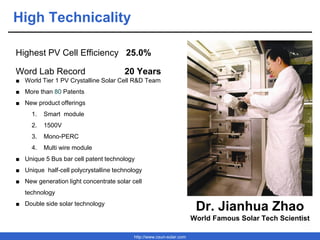 http://www.csun-solar.com
High Technicality
Dr. Jianhua Zhao
World Famous Solar Tech Scientist
Highest PV Cell Efficiency 25.0%
Word Lab Record 20 Years
■ World Tier 1 PV Crystalline Solar Cell R&D Team
■ More than 80 Patents
■ New product offerings
1. Smart module
2. 1500V
3. Mono-PERC
4. Multi wire module
■ Unique 5 Bus bar cell patent technology
■ Unique half-cell polycrystalline technology
■ New generation light concentrate solar cell
technology
■ Double side solar technology
 