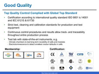 http://www.csun-solar.com
Good Quality
Top Quality Control Complied with Global Top Standard
• Certification according to international quality standard ISO 9001 & 14001
and IEC 61215 & 61730
• Strict test, cleaning and calibration standards for production and test
equipment
• Continuous control procedures and results allow track- and traceability
throughout entire production process
• Test lab with state-of-the-art instruments, e.g.
– Climate chambers to test long term durability of cells and modules
– Electroluminescence to detect smallest cracks/ defaults in cells
Membership: Certification:
 
