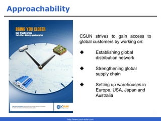 http://www.csun-solar.com
Approachability
CSUN strives to gain access to
global customers by working on:
◆ Establishing global
distribution network
◆ Strengthening global
supply chain
◆ Setting up warehouses in
Europe, USA, Japan and
Australia
 