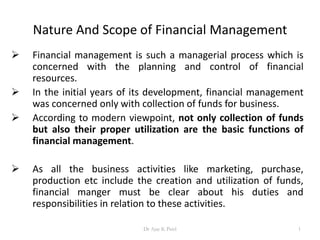 Nature And Scope of Financial Management
 Financial management is such a managerial process which is
concerned with the planning and control of financial
resources.
 In the initial years of its development, financial management
was concerned only with collection of funds for business.
 According to modern viewpoint, not only collection of funds
but also their proper utilization are the basic functions of
financial management.
 As all the business activities like marketing, purchase,
production etc include the creation and utilization of funds,
financial manger must be clear about his duties and
responsibilities in relation to these activities.
1Dr Ajay K Patel
 