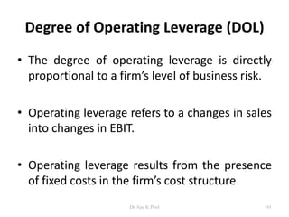 Degree of Operating Leverage (DOL)
• The degree of operating leverage is directly
proportional to a firm’s level of business risk.
• Operating leverage refers to a changes in sales
into changes in EBIT.
• Operating leverage results from the presence
of fixed costs in the firm’s cost structure
101Dr Ajay K Patel
 