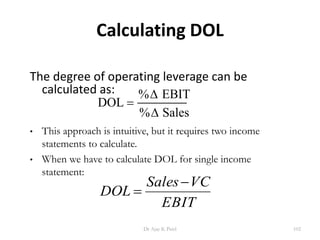 Calculating DOL
The degree of operating leverage can be
calculated as:
DOL
EBIT
Sales

%
%


• This approach is intuitive, but it requires two income
statements to calculate.
• When we have to calculate DOL for single income
statement:
EBIT
VCSales
DOL


EBIT
VCSales
DOL


102Dr Ajay K Patel
 