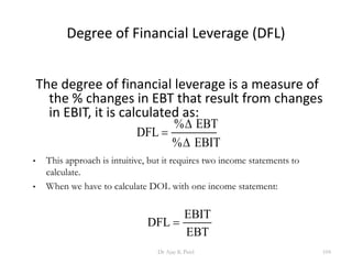 Degree of Financial Leverage (DFL)
The degree of financial leverage is a measure of
the % changes in EBT that result from changes
in EBIT, it is calculated as:
DFL
EBT
EBIT

%
%


• This approach is intuitive, but it requires two income statements to
calculate.
• When we have to calculate DOL with one income statement:
DFL
EBIT
EBT

104Dr Ajay K Patel
 