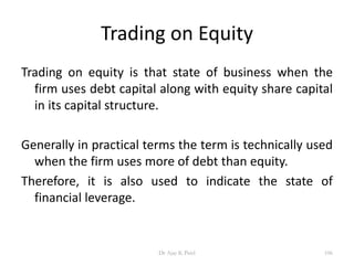 Trading on Equity
Trading on equity is that state of business when the
firm uses debt capital along with equity share capital
in its capital structure.
Generally in practical terms the term is technically used
when the firm uses more of debt than equity.
Therefore, it is also used to indicate the state of
financial leverage.
106Dr Ajay K Patel
 