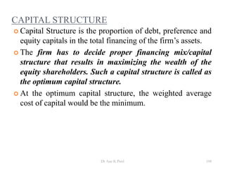 CAPITAL STRUCTURE
 Capital Structure is the proportion of debt, preference and
equity capitals in the total financing of the firm’s assets.
 The firm has to decide proper financing mix/capital
structure that results in maximizing the wealth of the
equity shareholders. Such a capital structure is called as
the optimum capital structure.
 At the optimum capital structure, the weighted average
cost of capital would be the minimum.
108Dr Ajay K Patel
 