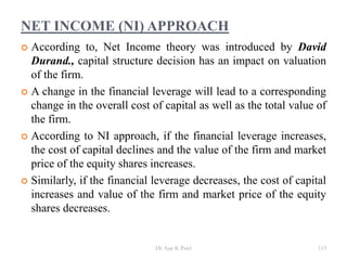 NET INCOME (NI) APPROACH
 According to, Net Income theory was introduced by David
Durand., capital structure decision has an impact on valuation
of the firm.
 A change in the financial leverage will lead to a corresponding
change in the overall cost of capital as well as the total value of
the firm.
 According to NI approach, if the financial leverage increases,
the cost of capital declines and the value of the firm and market
price of the equity shares increases.
 Similarly, if the financial leverage decreases, the cost of capital
increases and value of the firm and market price of the equity
shares decreases.
113Dr Ajay K Patel
 