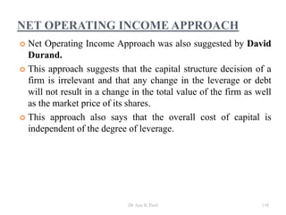 NET OPERATING INCOME APPROACH
 Net Operating Income Approach was also suggested by David
Durand.
 This approach suggests that the capital structure decision of a
firm is irrelevant and that any change in the leverage or debt
will not result in a change in the total value of the firm as well
as the market price of its shares.
 This approach also says that the overall cost of capital is
independent of the degree of leverage.
118Dr Ajay K Patel
 