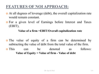 FEATURES OF NOI APPROACH:
 At all degrees of leverage (debt), the overall capitalization rate
would remain constant.
 For a given level of Earnings before Interest and Taxes
(EBIT),
Value of a firm =EBIT/Overall capitalization rate
 The value of equity of a firm can be determined by
subtracting the value of debt from the total value of the firm.
 This can be denoted as follows:
Value of Equity = Value of firm - Value of debt
119Dr Ajay K Patel
 