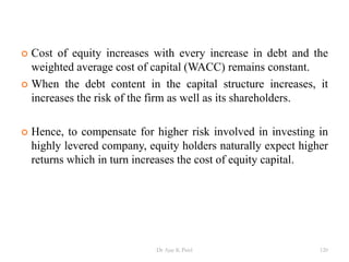 Cost of equity increases with every increase in debt and the
weighted average cost of capital (WACC) remains constant.
 When the debt content in the capital structure increases, it
increases the risk of the firm as well as its shareholders.
 Hence, to compensate for higher risk involved in investing in
highly levered company, equity holders naturally expect higher
returns which in turn increases the cost of equity capital.
120Dr Ajay K Patel
 