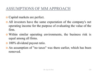 ASSUMPTIONS OF MM APPROACH
 Capital markets are perfect.
 All investors have the same expectation of the company's net
operating income for the purpose of evaluating the value of the
firm.
 Within similar operating environments, the business risk is
equal among all firms.
 100% dividend payout ratio.
 An assumption of "no taxes" was there earlier, which has been
removed.
124Dr Ajay K Patel
 