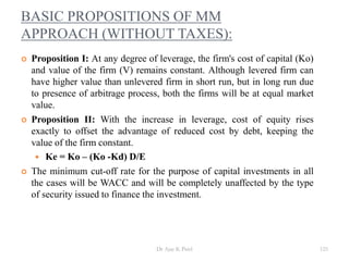 BASIC PROPOSITIONS OF MM
APPROACH (WITHOUT TAXES):
 Proposition I: At any degree of leverage, the firm's cost of capital (Ko)
and value of the firm (V) remains constant. Although levered firm can
have higher value than unlevered firm in short run, but in long run due
to presence of arbitrage process, both the firms will be at equal market
value.
 Proposition II: With the increase in leverage, cost of equity rises
exactly to offset the advantage of reduced cost by debt, keeping the
value of the firm constant.
 Ke = Ko – (Ko -Kd) D/E
 The minimum cut-off rate for the purpose of capital investments in all
the cases will be WACC and will be completely unaffected by the type
of security issued to finance the investment.
125Dr Ajay K Patel
 
