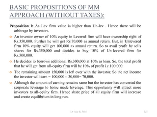 BASIC PROPOSITIONS OF MM
APPROACH (WITHOUT TAXES):
Proposition I: As Lev firm value is higher than Un-lev . Hence there will be
arbitrage by investors.
 An investor owner of 10% equity in Levered firm will have ownership right of
Rs.350,000. Further he will get Rs.70,000 as annual return. But, in Unlevered
firm 10% equity will get 100,000 as annual return. So to avail profit he sells
shares for Rs.350,000 and decides to buy 10% of Un-levered firm for
Rs.500,000.
 He decides to borrows additional Rs.300,000 at 10% as loan. So, the total profit
that he will get from all-equity firm will be 10% of profit i.e.100,000.
 The remaining amount 150,000 is left over with the investor. So the net income
the investor will earn = 100,000 – 30,000= 70,000.
 Although the amount of earning remains same but the investor has converted the
corporate leverage to home made leverage. This opportunity will attract more
investors to all-equity firm. Hence share price of all equity firm will increase
and create equilibrium in long run.
127Dr Ajay K Patel
 