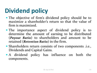 Dividend policy
 The objective of firm’s dividend policy should be to
maximize a shareholder’s return so that the value of
firm is maximized.
 The importance aspect of dividend policy is to
determine the amount of earning to be distributed
(Payout Ratio) to shareholders and amount to be
retained (Retention Ratio) in the firm.
 Shareholders return consists of two components .i.e.,
Dividends and Capital Gains.
 A dividend policy has influence on both the
components.
134Dr Ajay K Patel
 