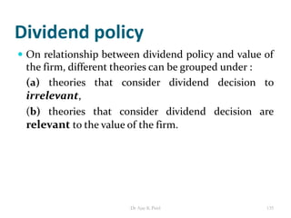 Dividend policy
 On relationship between dividend policy and value of
the firm, different theories can be grouped under :
(a) theories that consider dividend decision to
irrelevant,
(b) theories that consider dividend decision are
relevant to the value of the firm.
135Dr Ajay K Patel
 
