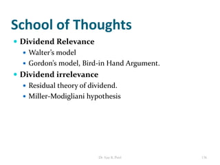School of Thoughts
 Dividend Relevance
 Walter’s model
 Gordon’s model, Bird-in Hand Argument.
 Dividend irrelevance
 Residual theory of dividend.
 Miller-Modigliani hypothesis
136Dr Ajay K Patel
 