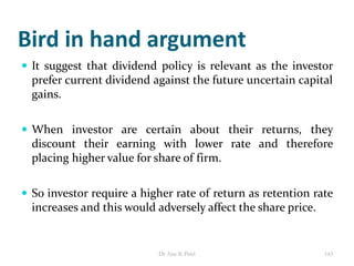 Bird in hand argument
 It suggest that dividend policy is relevant as the investor
prefer current dividend against the future uncertain capital
gains.
 When investor are certain about their returns, they
discount their earning with lower rate and therefore
placing higher value for share of firm.
 So investor require a higher rate of return as retention rate
increases and this would adversely affect the share price.
143Dr Ajay K Patel
 
