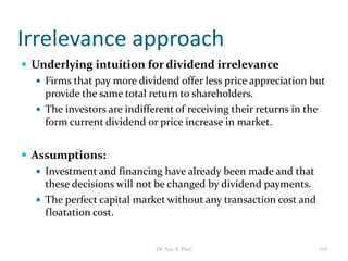 Irrelevance approach
 Underlying intuition for dividend irrelevance
 Firms that pay more dividend offer less price appreciation but
provide the same total return to shareholders.
 The investors are indifferent of receiving their returns in the
form current dividend or price increase in market.
 Assumptions:
 Investment and financing have already been made and that
these decisions will not be changed by dividend payments.
 The perfect capital market without any transaction cost and
floatation cost.
144Dr Ajay K Patel
 