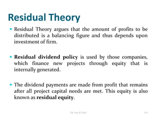 Residual Theory
 Residual Theory argues that the amount of profits to be
distributed is a balancing figure and thus depends upon
investment of firm.
 Residual dividend policy is used by those companies,
which finance new projects through equity that is
internally generated.
 The dividend payments are made from profit that remains
after all project capital needs are met. This equity is also
known as residual equity.
145Dr Ajay K Patel
 