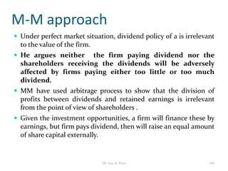M-M approach
 Under perfect market situation, dividend policy of a is irrelevant
to the value of the firm.
 He argues neither the firm paying dividend nor the
shareholders receiving the dividends will be adversely
affected by firms paying either too little or too much
dividend.
 MM have used arbitrage process to show that the division of
profits between dividends and retained earnings is irrelevant
from the point of view of shareholders .
 Given the investment opportunities, a firm will finance these by
earnings, but firm pays dividend, then will raise an equal amount
of share capital externally.
148Dr Ajay K Patel
 