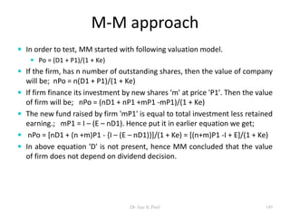 M-M approach
 In order to test, MM started with following valuation model.
 Po = (D1 + P1)/(1 + Ke)
 If the firm, has n number of outstanding shares, then the value of company
will be; nPo = n(D1 + P1)/(1 + Ke)
 If firm finance its investment by new shares 'm' at price 'P1'. Then the value
of firm will be; nPo = (nD1 + nP1 +mP1 -mP1)/(1 + Ke)
 The new fund raised by firm 'mP1' is equal to total investment less retained
earning.; mP1 = I – (E – nD1). Hence put it in earlier equation we get;
 nPo = [nD1 + (n +m)P1 - {I – (E – nD1)}]/(1 + Ke) = [(n+m)P1 -I + E]/(1 + Ke)
 In above equation 'D' is not present, hence MM concluded that the value
of firm does not depend on dividend decision.
149Dr Ajay K Patel
 