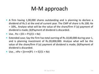 M-M approach
 A firm having 1,00,000 shares outstanding and is planning to declare a
dividend of Rs.5 at the end of current year. The CMP of share is Rs.100. Ke
= 10%,. Analyse what will be the value of the share/firm if (a) payment of
dividend is made; (b)Payment of dividend is discarded.
 Use.. Po = (D1 + P1)/(1 + Ke)
 Extended case; Say the firm has total earning of Rs.10,00,000 during year 1,
and is planning investment of Rs.20,000,000. Analyse what will be the
value of the share/firm if (a) payment of dividend is made; (b)Payment of
dividend is discarded.
 Use... nPo = [(n+m)P1 -I + E]/(1 + Ke)
150Dr Ajay K Patel
 