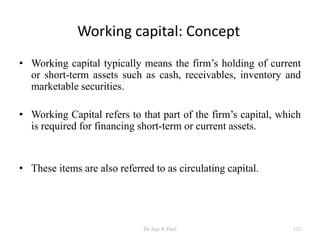 Working capital: Concept
• Working capital typically means the firm’s holding of current
or short-term assets such as cash, receivables, inventory and
marketable securities.
• Working Capital refers to that part of the firm’s capital, which
is required for financing short-term or current assets.
• These items are also referred to as circulating capital.
152Dr Ajay K Patel
 