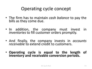 Operating cycle concept
• The firm has to maintain cash balance to pay the
bills as they come due.
• In addition, the company must invest in
inventories to fill customer orders promptly.
• And finally, the company invests in accounts
receivable to extend credit to customers.
• Operating cycle is equal to the length of
inventory and receivable conversion periods.
155Dr Ajay K Patel
 