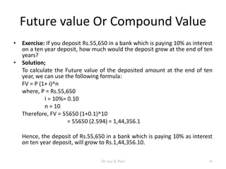 Future value Or Compound Value
• Exercise: If you deposit Rs.55,650 in a bank which is paying 10% as interest
on a ten year deposit, how much would the deposit grow at the end of ten
years?
• Solution;
To calculate the Future value of the deposited amount at the end of ten
year, we can use the following formula:
FV = P (1+ i)^n
where, P = Rs.55,650
I = 10%= 0.10
n = 10
Therefore, FV = 55650 (1+0.1)^10
= 55650 (2.594) = 1,44,356.1
Hence, the deposit of Rs.55,650 in a bank which is paying 10% as interest
on ten year deposit, will grow to Rs.1,44,356.10.
16Dr Ajay K Patel
 