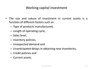 Working capital investment
• The size and nature of investment in current assets is a
function of different factors such as
– Type of products manufactured,
– Length of operating cycle,
– Sales level,
– Inventory policies,
– Unexpected demand and
– Unanticipated delays in obtaining new inventories,
– Credit policies and
– Current assets.
161Dr Ajay K Patel
 