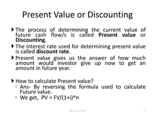 Present Value or Discounting
 The process of determining the current value of
future cash flow/s is called Present value or
Discounting.
 The interest rate used for determining present value
is called discount rate.
 Present value gives us the answer of how much
amount would investor give up now to get an
amount in future year.
 How to calculate Present value?
◦ Ans- By reversing the formula used to calculate
Future value.
◦ We get, PV = FV/(1+i)^n
17Dr Ajay K Patel
 