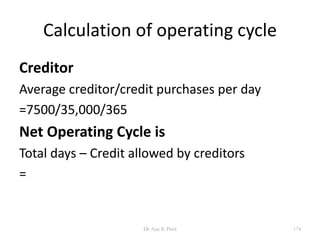 Calculation of operating cycle
Creditor
Average creditor/credit purchases per day
=7500/35,000/365
Net Operating Cycle is
Total days – Credit allowed by creditors
=
174Dr Ajay K Patel
 