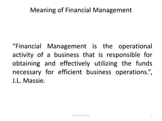 Meaning of Financial Management
“Financial Management is the operational
activity of a business that is responsible for
obtaining and effectively utilizing the funds
necessary for efficient business operations.”,
J.L. Massie.
2Dr Ajay K Patel
 