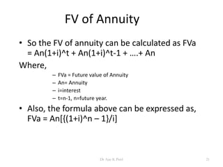 FV of Annuity
• So the FV of annuity can be calculated as FVa
= An(1+i)^t + An(1+i)^t-1 + ….+ An
Where,
– FVa = Future value of Annuity
– An= Annuity
– i=interest
– t=n-1, n=future year.
• Also, the formula above can be expressed as,
FVa = An[{(1+i)^n – 1}/i]
21Dr Ajay K Patel
 