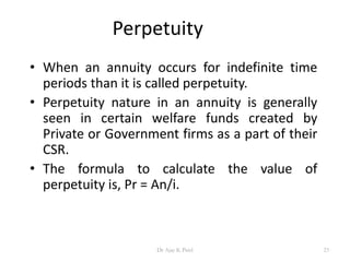 Perpetuity
• When an annuity occurs for indefinite time
periods than it is called perpetuity.
• Perpetuity nature in an annuity is generally
seen in certain welfare funds created by
Private or Government firms as a part of their
CSR.
• The formula to calculate the value of
perpetuity is, Pr = An/i.
23Dr Ajay K Patel
 