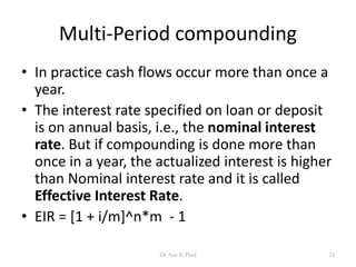 Multi-Period compounding
• In practice cash flows occur more than once a
year.
• The interest rate specified on loan or deposit
is on annual basis, i.e., the nominal interest
rate. But if compounding is done more than
once in a year, the actualized interest is higher
than Nominal interest rate and it is called
Effective Interest Rate.
• EIR = [1 + i/m]^n*m - 1
24Dr Ajay K Patel
 