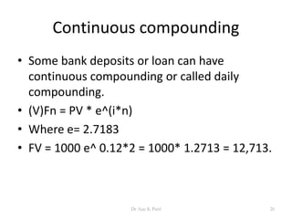 Continuous compounding
• Some bank deposits or loan can have
continuous compounding or called daily
compounding.
• (V)Fn = PV * e^(i*n)
• Where e= 2.7183
• FV = 1000 e^ 0.12*2 = 1000* 1.2713 = 12,713.
26Dr Ajay K Patel
 