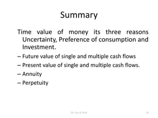 Summary
Time value of money its three reasons
Uncertainty, Preference of consumption and
Investment.
– Future value of single and multiple cash flows
– Present value of single and multiple cash flows.
– Annuity
– Perpetuity
28Dr Ajay K Patel
 