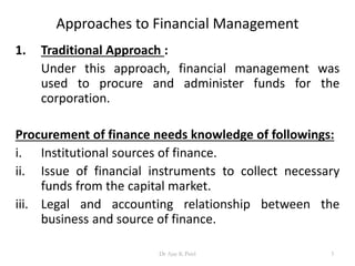 Approaches to Financial Management
1. Traditional Approach :
Under this approach, financial management was
used to procure and administer funds for the
corporation.
Procurement of finance needs knowledge of followings:
i. Institutional sources of finance.
ii. Issue of financial instruments to collect necessary
funds from the capital market.
iii. Legal and accounting relationship between the
business and source of finance.
3Dr Ajay K Patel
 