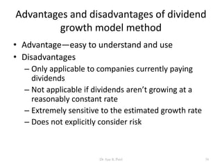 Advantages and disadvantages of dividend
growth model method
• Advantage—easy to understand and use
• Disadvantages
– Only applicable to companies currently paying
dividends
– Not applicable if dividends aren’t growing at a
reasonably constant rate
– Extremely sensitive to the estimated growth rate
– Does not explicitly consider risk
34Dr Ajay K Patel
 