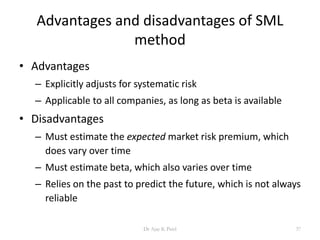 Advantages and disadvantages of SML
method
• Advantages
– Explicitly adjusts for systematic risk
– Applicable to all companies, as long as beta is available
• Disadvantages
– Must estimate the expected market risk premium, which
does vary over time
– Must estimate beta, which also varies over time
– Relies on the past to predict the future, which is not always
reliable
37Dr Ajay K Patel
 