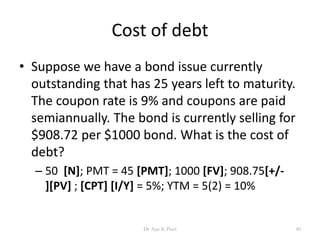 Cost of debt
• Suppose we have a bond issue currently
outstanding that has 25 years left to maturity.
The coupon rate is 9% and coupons are paid
semiannually. The bond is currently selling for
$908.72 per $1000 bond. What is the cost of
debt?
– 50 [N]; PMT = 45 [PMT]; 1000 [FV]; 908.75[+/-
][PV] ; [CPT] [I/Y] = 5%; YTM = 5(2) = 10%
40Dr Ajay K Patel
 