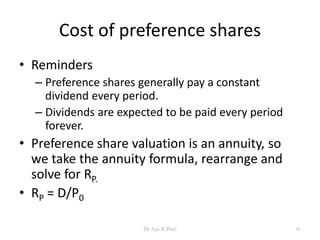 Cost of preference shares
• Reminders
– Preference shares generally pay a constant
dividend every period.
– Dividends are expected to be paid every period
forever.
• Preference share valuation is an annuity, so
we take the annuity formula, rearrange and
solve for RP.
• RP = D/P0
41Dr Ajay K Patel
 